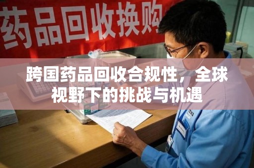 开封跨国药品回收合规性，全球视野下的挑战与机遇