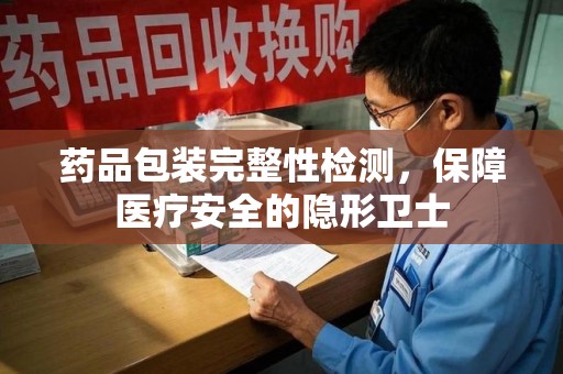 开封药品包装完整性检测，保障医疗安全的隐形卫士