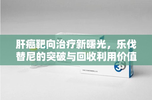 开封肝癌靶向治疗新曙光，乐伐替尼的突破与回收利用价值