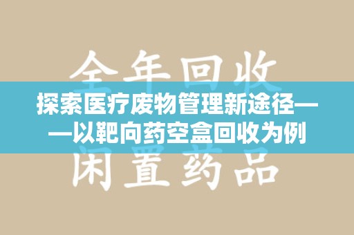 开封探索医疗废物管理新途径——以靶向药空盒回收为例