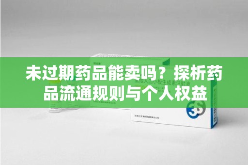 开封未过期药品能卖吗？探析药品流通规则与个人权益