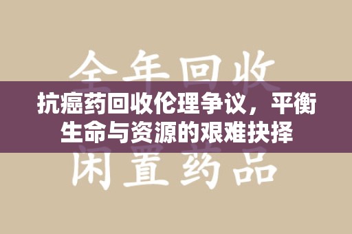 开封抗癌药回收伦理争议，平衡生命与资源的艰难抉择