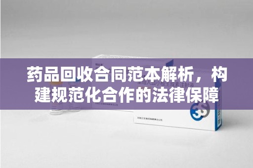 开封药品回收合同范本解析，构建规范化合作的法律保障