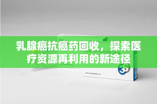 开封乳腺癌抗癌药回收，探索医疗资源再利用的新途径