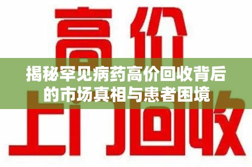开封揭秘罕见病药高价回收背后的市场真相与患者困境