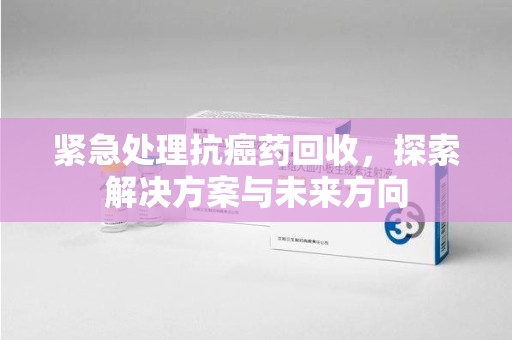 开封紧急处理抗癌药回收，探索解决方案与未来方向