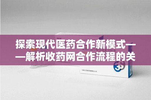 开封探索现代医药合作新模式——解析收药网合作流程的关键要素