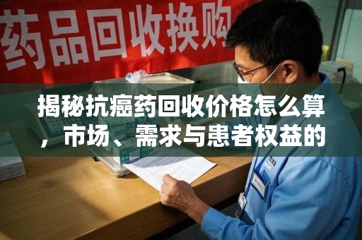 开封揭秘抗癌药回收价格怎么算，市场、需求与患者权益的平衡之道