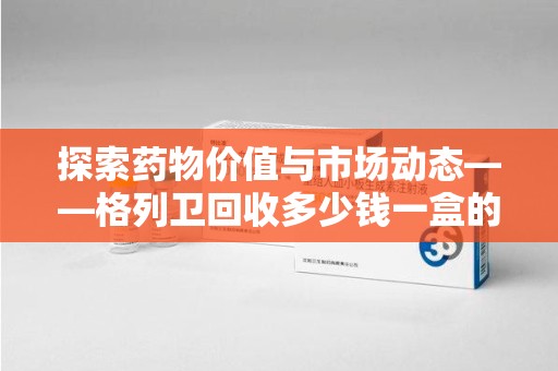 开封探索药物价值与市场动态——格列卫回收多少钱一盒的全面解析