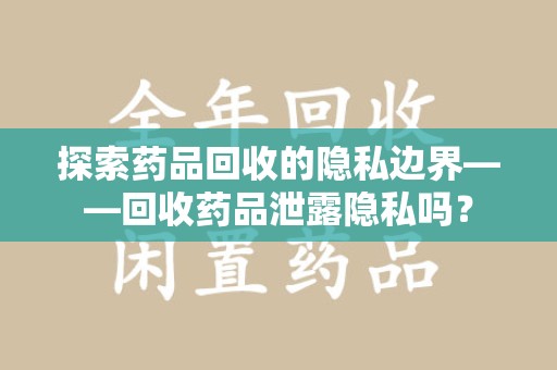 开封探索药品回收的隐私边界——回收药品泄露隐私吗？