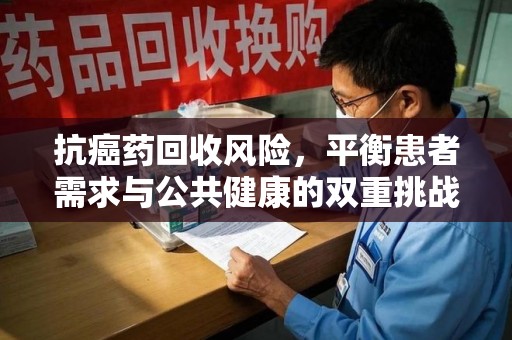 开封抗癌药回收风险，平衡患者需求与公共健康的双重挑战