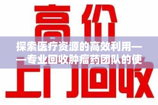 开封探索医疗资源的高效利用——专业回收肿瘤药团队的使命与实践