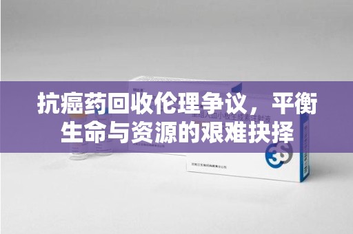 开封抗癌药回收伦理争议，平衡生命与资源的艰难抉择