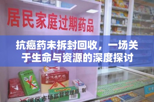 开封抗癌药未拆封回收，一场关于生命与资源的深度探讨