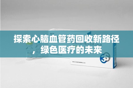 开封探索心脑血管药回收新路径，绿色医疗的未来