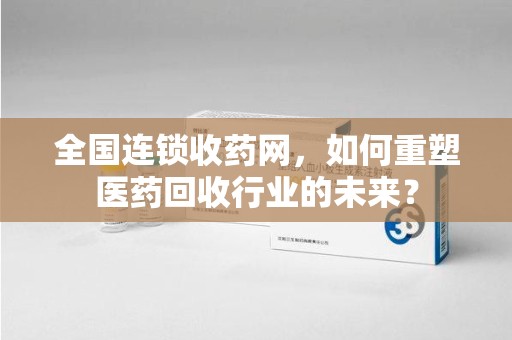 开封全国连锁收药网，如何重塑医药回收行业的未来？