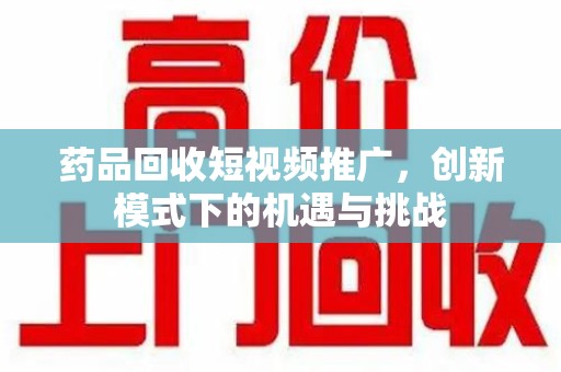 开封药品回收短视频推广，创新模式下的机遇与挑战