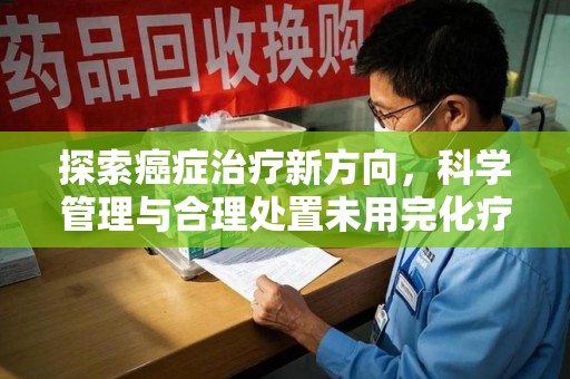 开封探索癌症治疗新方向，科学管理与合理处置未用完化疗药处理