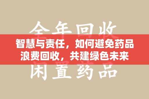 开封智慧与责任，如何避免药品浪费回收，共建绿色未来