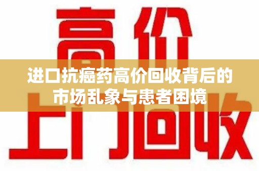 开封进口抗癌药高价回收背后的市场乱象与患者困境