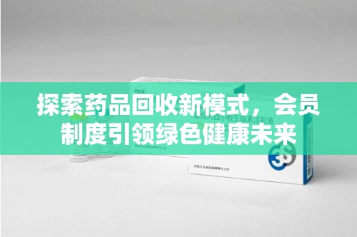 开封探索药品回收新模式，会员制度引领绿色健康未来