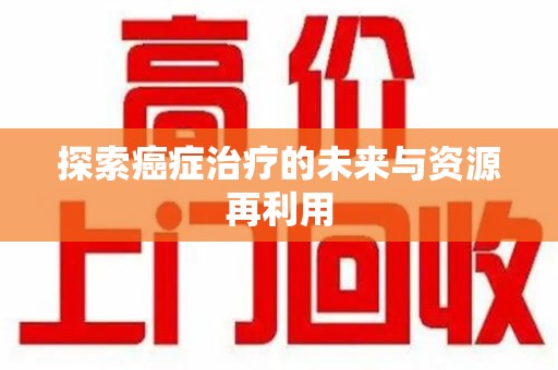 开封探索癌症治疗的未来与资源再利用
