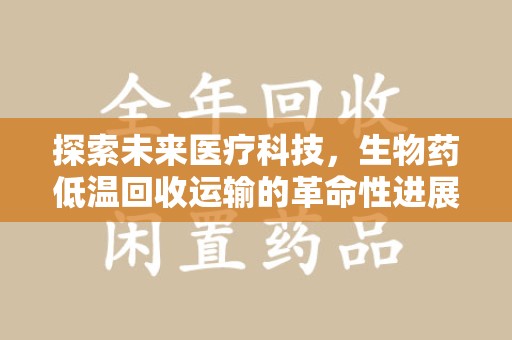 开封探索未来医疗科技，生物药低温回收运输的革命性进展