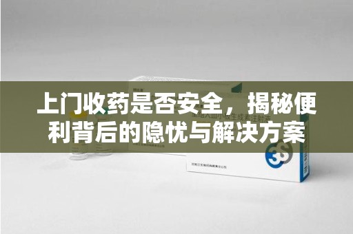 开封上门收药是否安全，揭秘便利背后的隐忧与解决方案