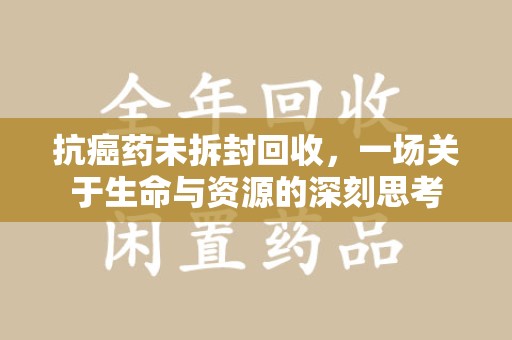 开封抗癌药未拆封回收，一场关于生命与资源的深刻思考