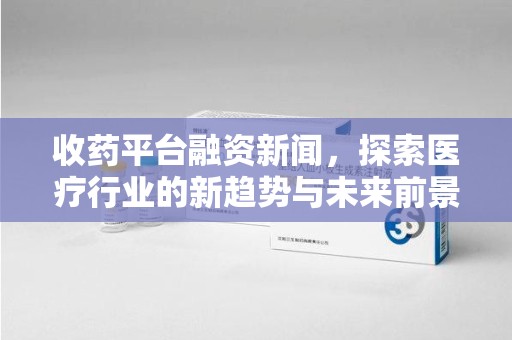 开封收药平台融资新闻，探索医疗行业的新趋势与未来前景